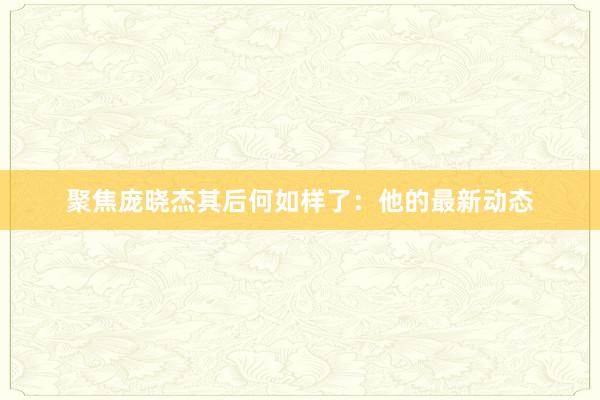 聚焦庞晓杰其后何如样了：他的最新动态