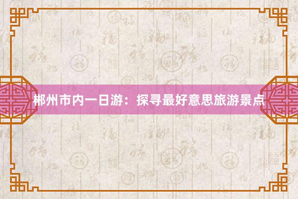 郴州市内一日游：探寻最好意思旅游景点