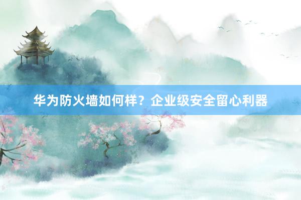 华为防火墙如何样？企业级安全留心利器