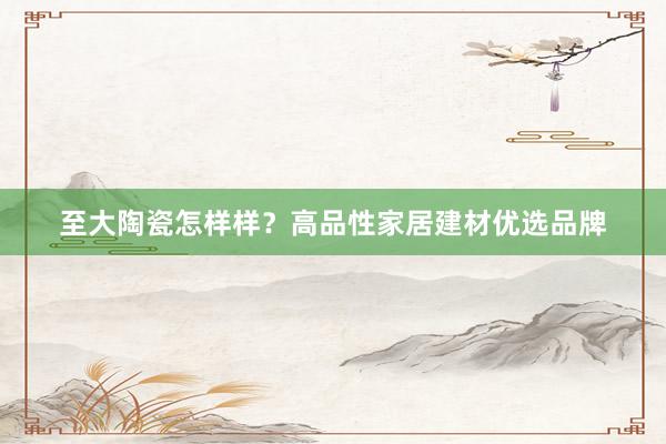至大陶瓷怎样样？高品性家居建材优选品牌