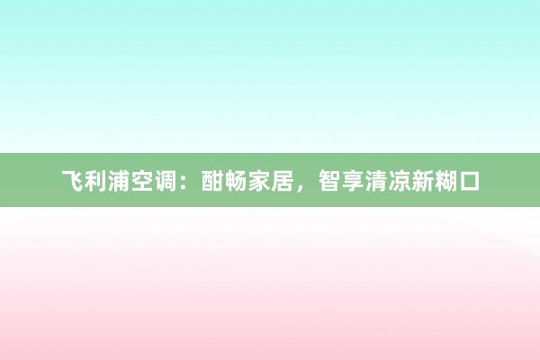 飞利浦空调：酣畅家居，智享清凉新糊口