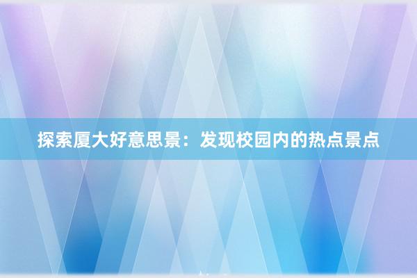 探索厦大好意思景：发现校园内的热点景点