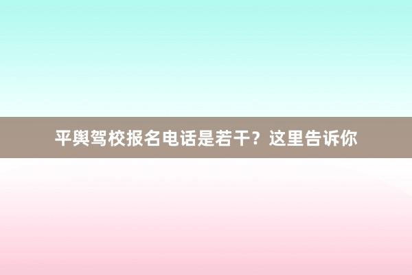 平舆驾校报名电话是若干？这里告诉你