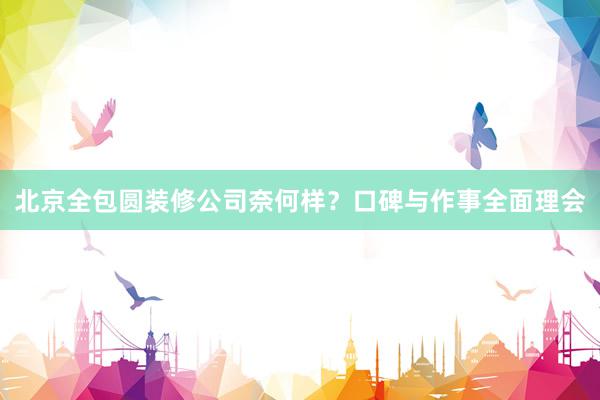 北京全包圆装修公司奈何样？口碑与作事全面理会
