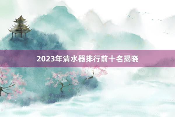 2023年清水器排行前十名揭晓