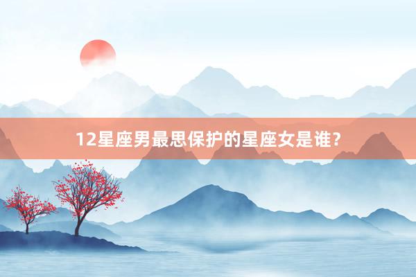 12星座男最思保护的星座女是谁？