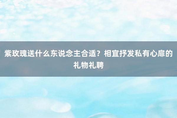 紫玫瑰送什么东说念主合适？相宜抒发私有心扉的礼物礼聘