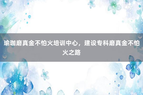 瑜珈磨真金不怕火培训中心，建设专科磨真金不怕火之路